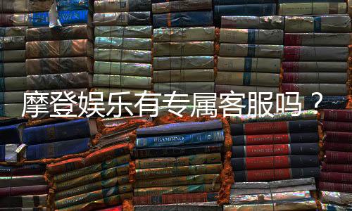 摩登娱乐有专属客服吗？揭秘平台VIP服务与一对一支持