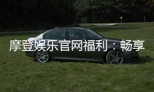 摩登娱乐官网福利：畅享豪华礼遇与独家优惠