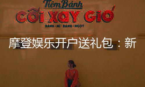 摩登娱乐开户送礼包：新会员专享豪礼大放送