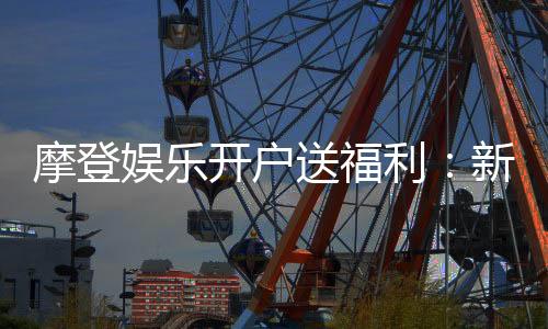 摩登娱乐开户送福利：新会员专享豪礼首存即赠彩金！