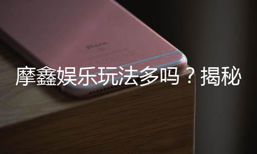 摩鑫娱乐玩法多吗？揭秘平台特色游戏与独家优惠