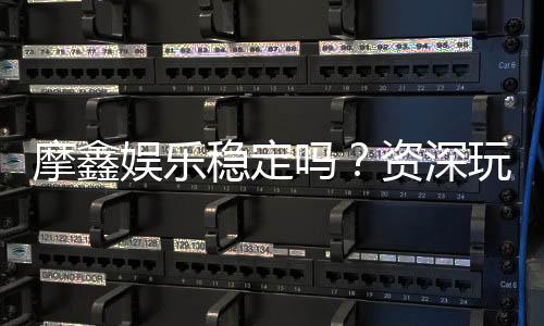 摩鑫娱乐稳定吗？资深玩家分享真实体验与平台评测