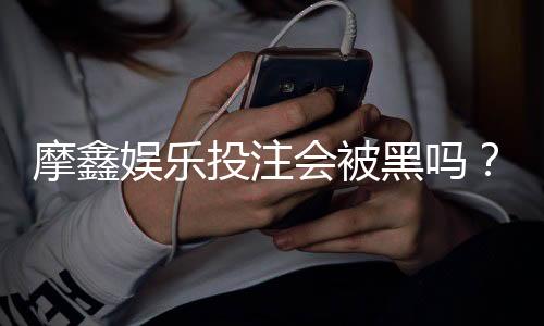 摩鑫娱乐投注会被黑吗？资深玩家揭秘平台安全性真相