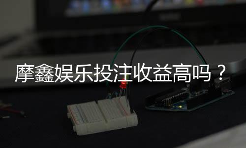 摩鑫娱乐投注收益高吗？资深玩家揭秘真实盈利内幕