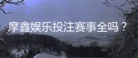 摩鑫娱乐投注赛事全吗？深度解析平台赛事覆盖与玩家体验