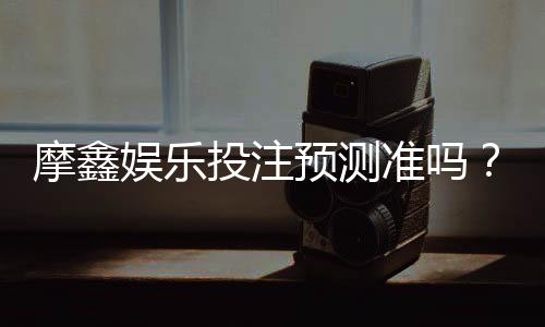 摩鑫娱乐投注预测准吗？资深玩家实测准确率与技巧分享