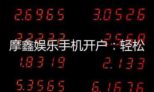 摩鑫娱乐手机开户：轻松三步完成注册畅享顶级游戏体验