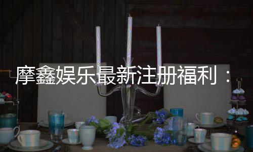 摩鑫娱乐最新注册福利：新会员专享豪礼与首存优惠攻略