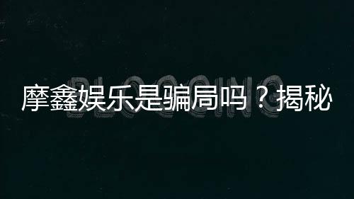 摩鑫娱乐是骗局吗？揭秘真相与玩家真实体验分享