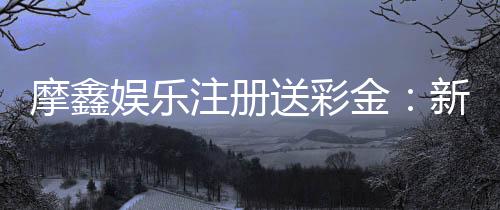 摩鑫娱乐注册送彩金：新会员专享彩金礼包首存即送！