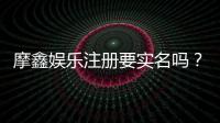 摩鑫娱乐注册要实名吗？实名认证流程与注意事项详解