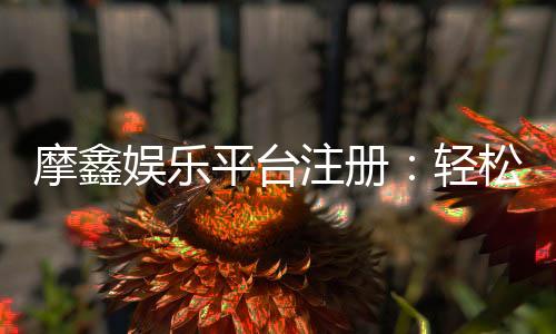 摩鑫娱乐平台注册：轻松完成开户畅享顶级游戏体验