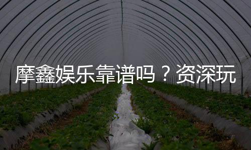 摩鑫娱乐靠谱吗？资深玩家带你揭秘真实体验