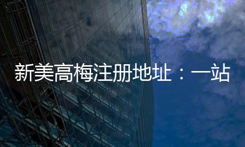 新美高梅注册地址：一站式畅享奢华娱乐与高额返水