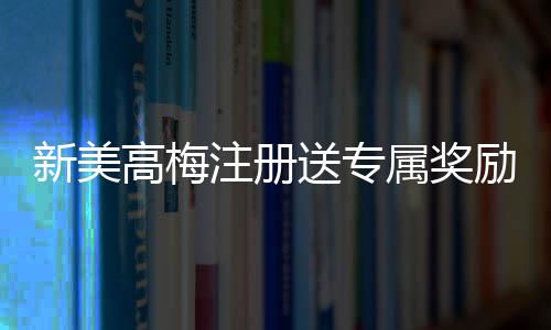 新美高梅注册送专属奖励：揭秘首存礼金与VIP特权玩法