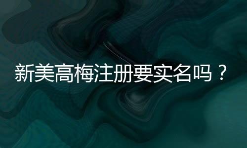 新美高梅注册要实名吗?实名认证流程及注意事项详解