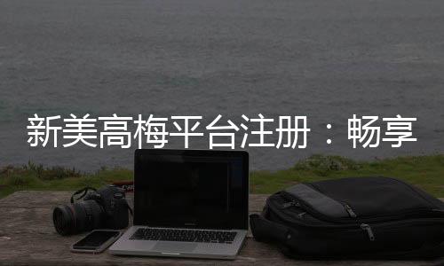 新美高梅平台注册：畅享豪华娱乐体验与高额返水优惠