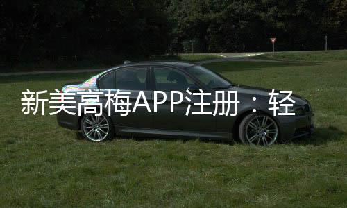 新美高梅APP注册:轻松完成注册流程畅享顶级娱乐体验