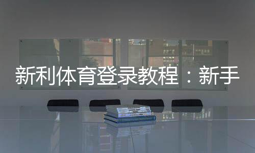 新利体育登录教程：新手快速注册、找回密码与安全设置全攻略
