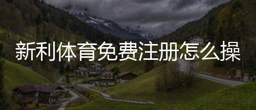 新利体育免费注册怎么操作？新手快速注册流程与常见问题详解