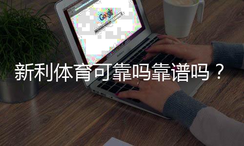 新利体育可靠吗靠谱吗?平台信誉、安全性与用户反馈全方位评测