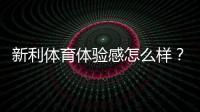 新利体育体验感怎么样？界面、赔率、提现与客服的全面真实评测