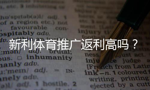 新利体育推广返利高吗？返利比例、结算规则与真实用户评价全面解析