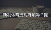 新利体育提现麻烦吗？提现流程、到账速度与常见问题全面解析