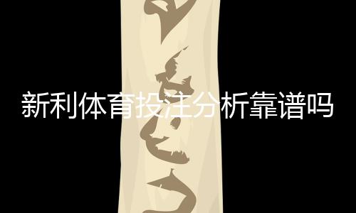 新利体育投注分析靠谱吗？深度评测、真实案例与实战识别技巧