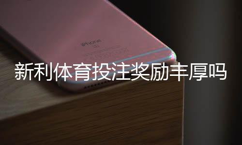 新利体育投注奖励丰厚吗？优惠真实评测与新手领取攻略