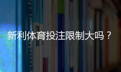 新利体育投注限制大吗?投注额度、限制类型与应对策略详解