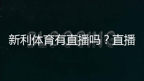 新利体育有直播吗？直播功能、观看方法与常见问题全解析