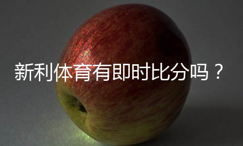 新利体育有即时比分吗？实时比分功能详解与查看方法