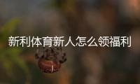 新利体育新人怎么领福利？注册步骤、优惠类型与领取全攻略