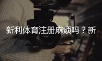 新利体育注册麻烦吗？新手一看就懂的注册流程、常见问题与快速完成攻略