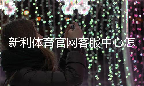 新利体育官网客服中心怎么联系？联系方式、服务时间与常见问题全解析