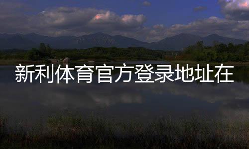 新利体育官方登录地址在哪里？最新版官网入口、登录步骤与安全指南