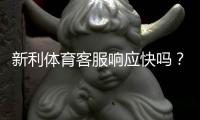 新利体育客服响应快吗？真实响应时长测评与常见问题解决指南