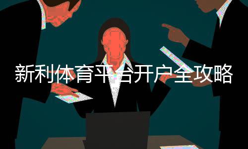 新利体育平台开户全攻略：新手注册步骤、身份验证与常见问题解析