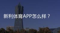 新利体育APP怎么样？2026最新版深度评测：功能、玩法、安全与提现全解析
