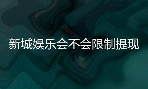 新城娱乐会不会限制提现?玩家实测提款到账速度与额度解析
