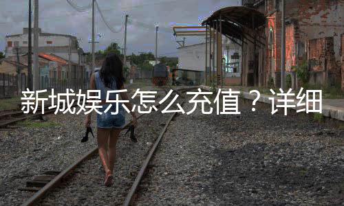新城娱乐怎么充值?详细步骤与到账时间解析
