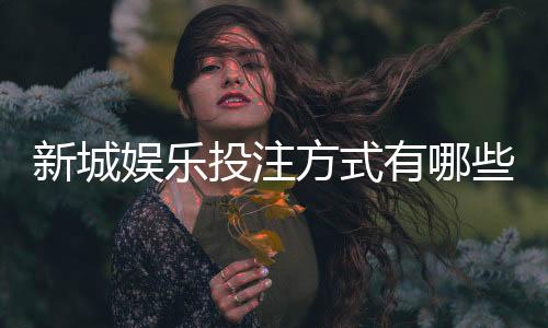新城娱乐投注方式有哪些?详解主流玩法与技巧攻略