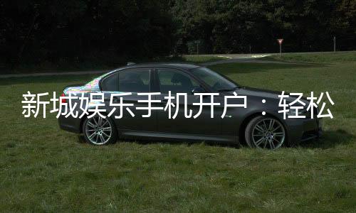新城娱乐手机开户：轻松三步完成注册畅享顶级游戏体验
