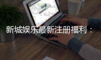 新城娱乐最新注册福利：新会员专享豪礼及高额返水活动