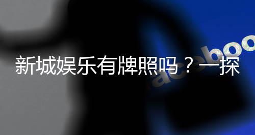 新城娱乐有牌照吗？一探其正规性与安全实力