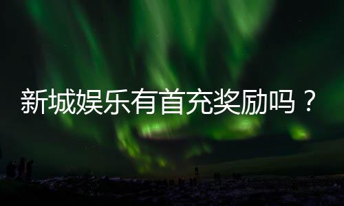新城娱乐有首充奖励吗？首充福利详情及领取攻略大揭秘