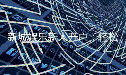 新城娱乐新人开户：轻松注册享首存礼金与独家优惠
