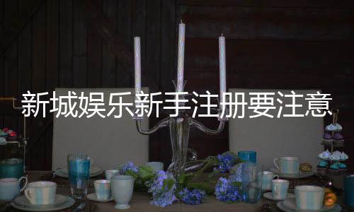 新城娱乐新手注册要注意什么？5个关键细节助你轻松入门