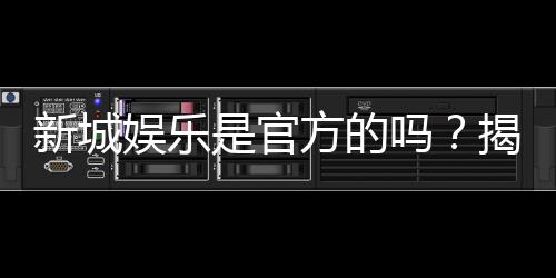 新城娱乐是官方的吗？揭秘平台背景与安全认证信息